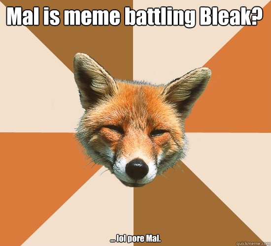 Mal is meme battling Bleak? ... lol pore Mal.  Condescending Fox