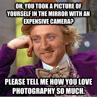 Oh, you took a picture of yourself in the mirror with an expensive camera? Please tell me how you love photography so much.  Condescending Wonka