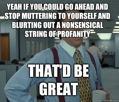 Yeah if you could go ahead and stop muttering to yourself and blurting out a nonsensical string of profanity That'd be great - Yeah if you could go ahead and stop muttering to yourself and blurting out a nonsensical string of profanity That'd be great  Bill Lumbergh