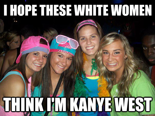 i hope these white women  think I'm Kanye West  These White Women