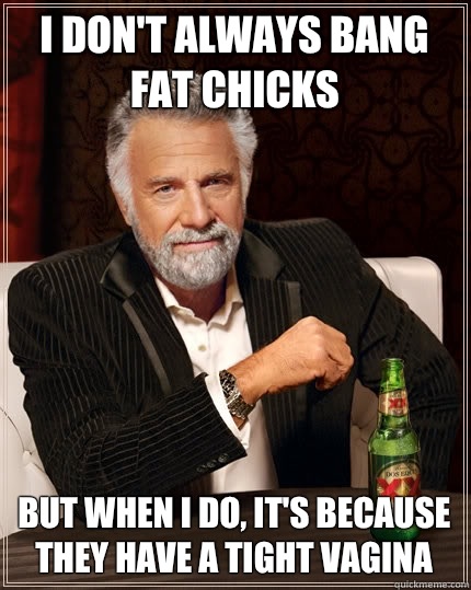 I don't always bang fat chicks But when I do, It's because they have a tight vagina  The Most Interesting Man In The World