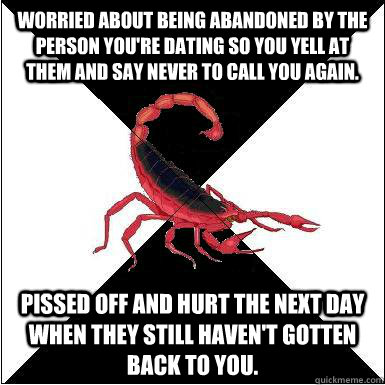 Worried about being abandoned by the person you're dating so you yell at them and say never to call you again. Pissed off and hurt the next day when they still haven't gotten back to you.  Borderline scorpion