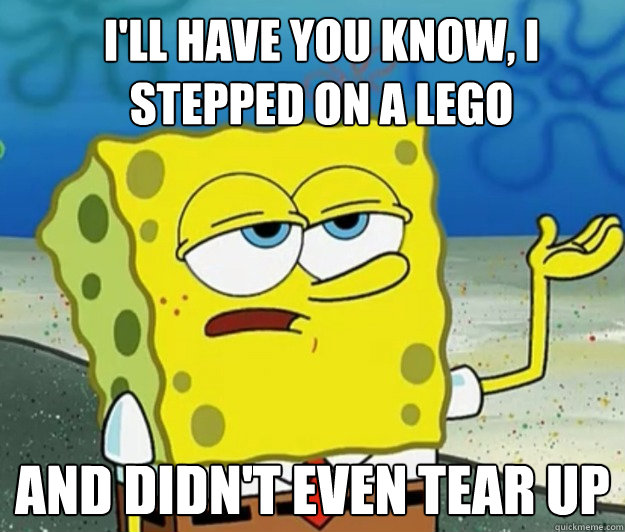 i'll have you know, i stepped on a lego and didn't even tear up  - i'll have you know, i stepped on a lego and didn't even tear up   How tough am I