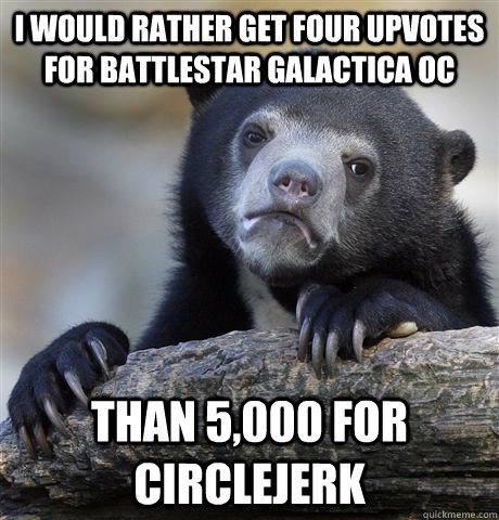 I would rather get four upvotes for battlestar galactica OC than 5,000 for circlejerk  Confession Bear