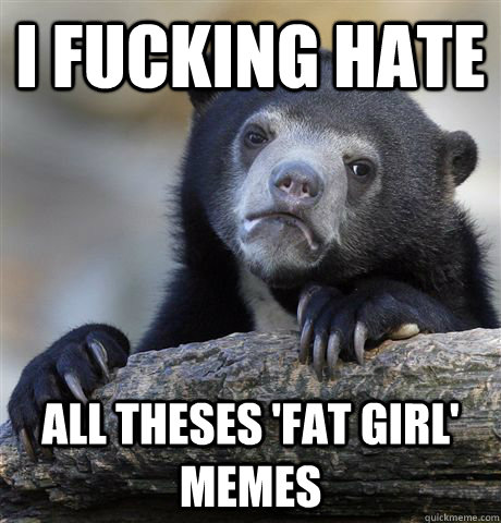 I fucking hate all theses 'fat girl' memes  Confession Bear