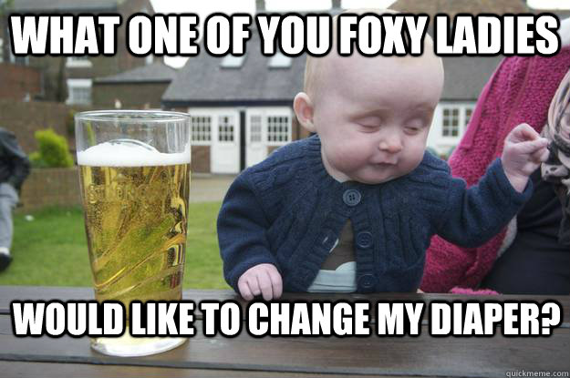 what one of you foxy ladies would like to change my diaper? - what one of you foxy ladies would like to change my diaper?  drunk baby