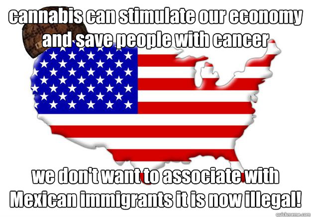 cannabis can stimulate our economy and save people with cancer we don't want to associate with Mexican immigrants it is now illegal!  Scumbag america