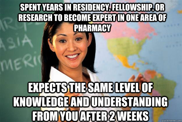 spent years in residency, fellowship, or research to become expert in one area of pharmacy expects the same level of knowledge and understanding from you after 2 weeks - spent years in residency, fellowship, or research to become expert in one area of pharmacy expects the same level of knowledge and understanding from you after 2 weeks  Unhelpful High School Teacher