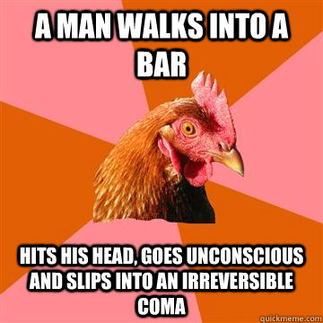 a man walks into a bar hits his head, goes unconscious and slips into an irreversible coma  Anti-Joke Chicken