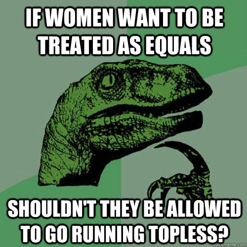 if women want to be treated as equals shouldn't they be allowed to go running topless?  Philosoraptor