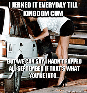 I jerked it everyday till kingdom Cum but we can say I hadn't fapped all September if that's what you're into...  Karma Whore