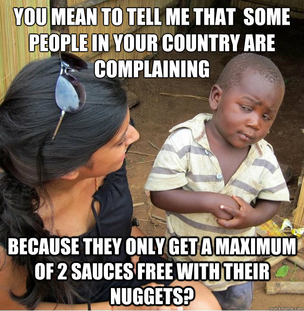 You mean to tell me that  some people in your country are complaining Because they only get a maximum of 2 sauces free with their nuggets?  Skeptical Third World Kid