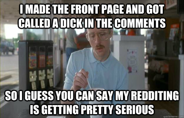 I made the front page and got called a dick in the comments So I guess you can say my Redditing is getting pretty serious  Things are getting pretty serious