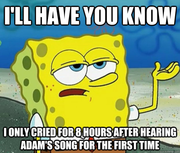 I'll have you know I only cried for 8 hours after hearing Adam's song for the first time  Tough Spongebob