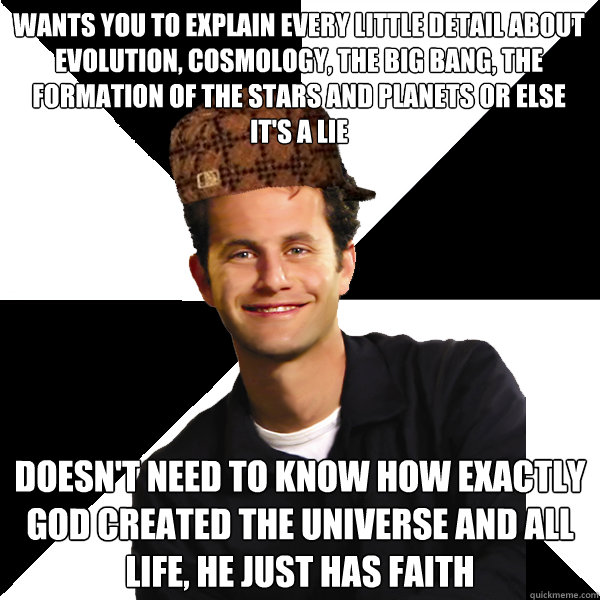 Wants you to explain every little detail about evolution, cosmology, the big bang, the formation of the stars and planets or else it's a lie Doesn't need to know how exactly god created the universe and all life, he just has faith - Wants you to explain every little detail about evolution, cosmology, the big bang, the formation of the stars and planets or else it's a lie Doesn't need to know how exactly god created the universe and all life, he just has faith  Scumbag Christian