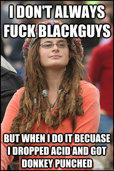 I don't always fuck blackguys  But when I do it becuase I dropped acid and got donkey punched  College Liberal