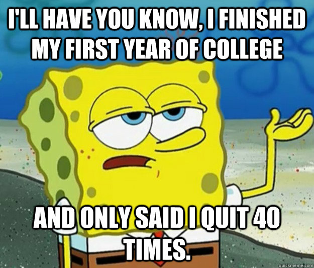 I'll have you know, I finished my first year of college And only said I QUIT 40 times. - I'll have you know, I finished my first year of college And only said I QUIT 40 times.  Tough Spongebob