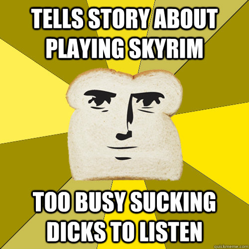 tells story about playing skyrim too busy sucking dicks to listen  Breadfriend