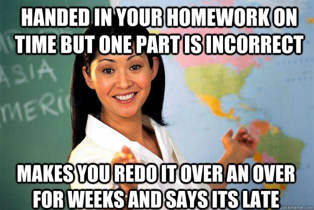 handed in your homework on time but one part is incorrect makes you redo it over an over for weeks and says its late  Unhelpful High School Teacher