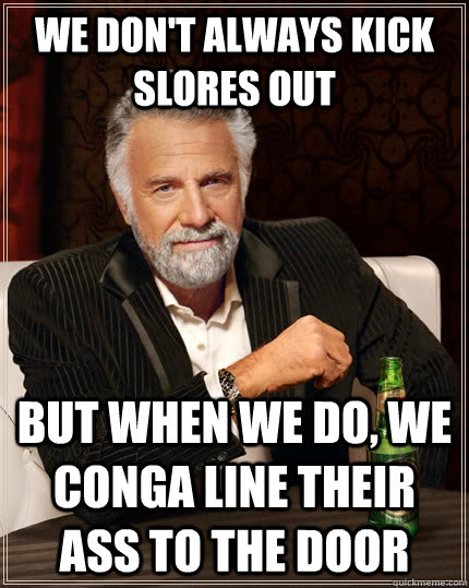 We don't always kick slores out But when we do, we conga line their ass to the door  The Most Interesting Man In The World