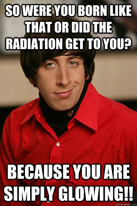 So were you born like that or did the radiation get to you? Because you are simply glowing!!  Pickup Line Scientist