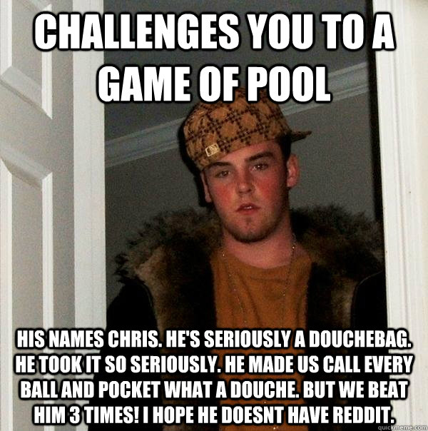 Challenges you to a game of pool his names chris. he's seriously a douchebag. he took it so seriously. he made us call every ball and pocket what a douche. but we beat him 3 times! i hope he doesnt have reddit.  Scumbag Steve