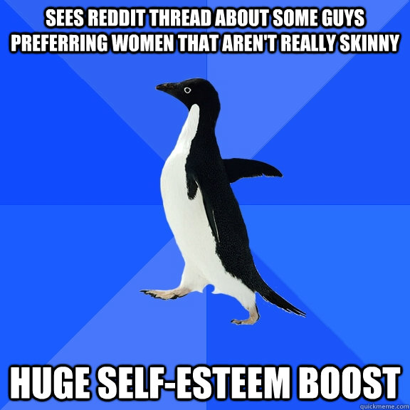 sees reddit thread about some guys preferring women that aren't really skinny huge self-esteem boost  Socially Awkward Penguin