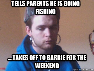 Tells parents he is going fishing ....takes off to barrie for the weekend - Tells parents he is going fishing ....takes off to barrie for the weekend  Scumbag Conner