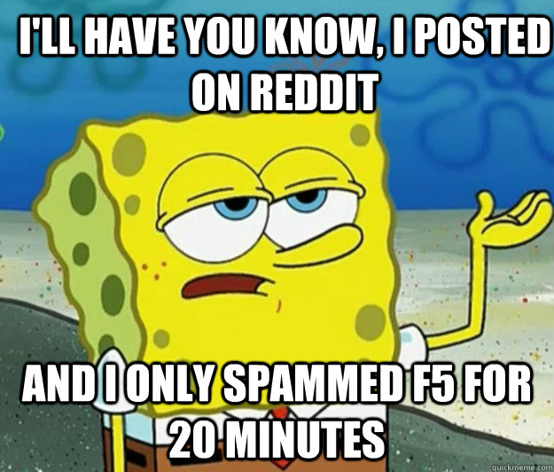 I'll have you know, i posted on reddit and i only spammed f5 for 20 minutes  How tough am I