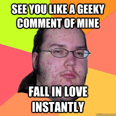 see you like a geeky comment of mine fall in love instantly  Butthurt Dweller