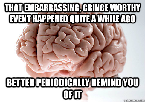 That embarrassing, cringe worthy event happened quite a while ago  Better periodically remind you of it  Scumbag Brain