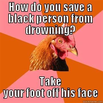 How do you save a black person from drowning? - HOW DO YOU SAVE A BLACK PERSON FROM DROWNING? TAKE YOUR FOOT OFF HIS FACE Anti-Joke Chicken