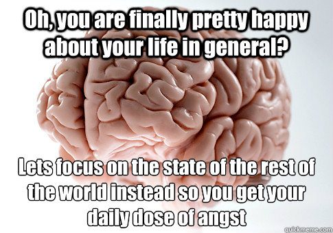 Oh, you are finally pretty happy about your life in general? Lets focus on the state of the rest of the world instead so you get your daily dose of angst  Scumbag Brain