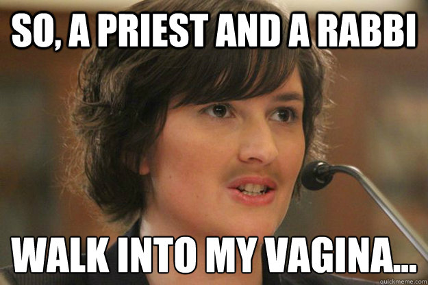 so, a priest and a rabbi  walk into my vagina...
   Slut Sandra Fluke