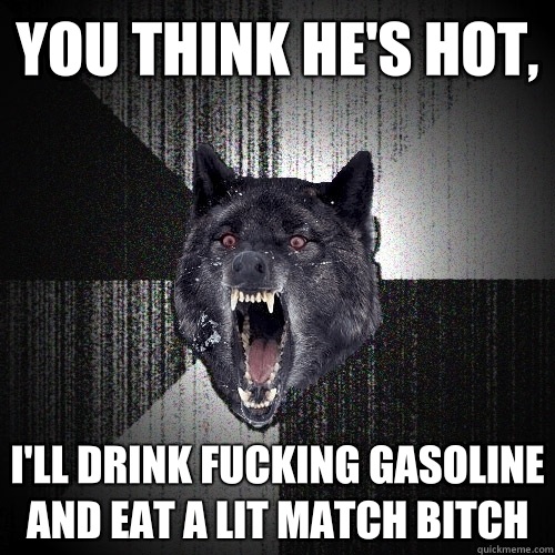 You think he's hot, I'll drink fucking gasoline and eat a lit match BITCH  Insanity Wolf