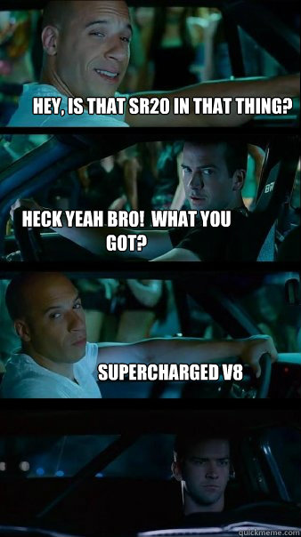 Hey, is that sr20 in that thing? Heck yeah bro!  what you got? Supercharged V8  Fast and Furious