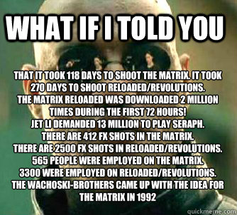 what if i told you That It took 118 days to shoot the Matrix. It took 270 days to shoot Reloaded/Revolutions.
The Matrix Reloaded was downloaded 2 million times during the first 72 hours! 
Jet Li demanded 13 million to play Seraph.
There are 412 FX shots  - what if i told you That It took 118 days to shoot the Matrix. It took 270 days to shoot Reloaded/Revolutions.
The Matrix Reloaded was downloaded 2 million times during the first 72 hours! 
Jet Li demanded 13 million to play Seraph.
There are 412 FX shots   Matrix Morpheus