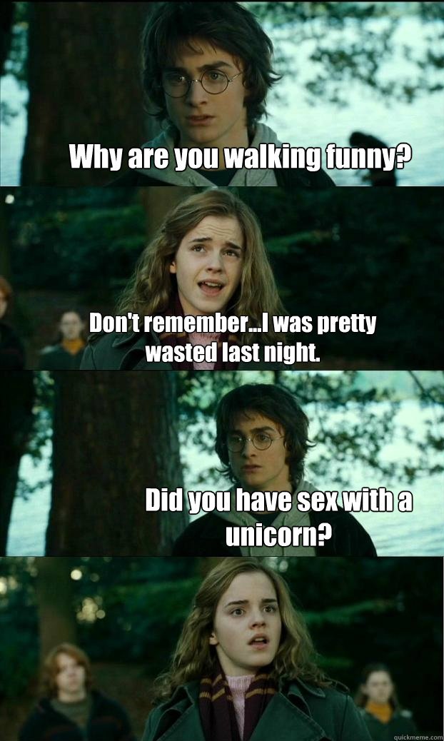 Why are you walking funny? Don't remember...I was pretty wasted last night. Did you have sex with a unicorn?  Horny Harry