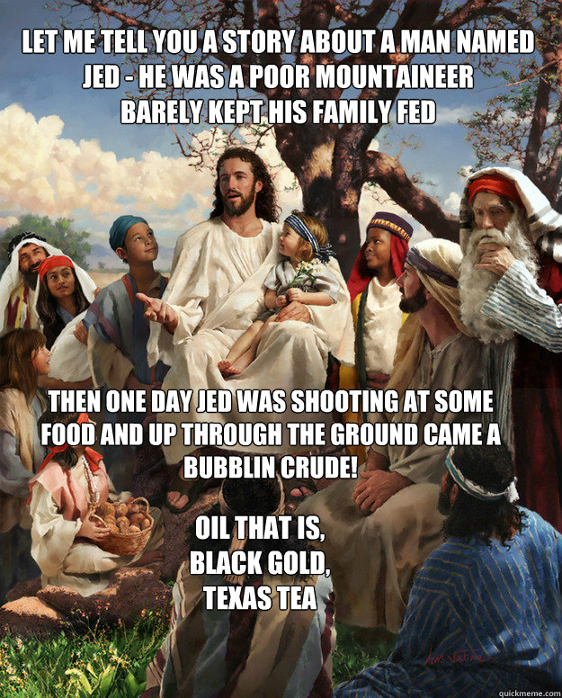 Let me tell you a story about a man named Jed - he was a poor mountaineer
Barely kept his family fed Then one day jed was shooting at some food and up through the ground came a bubblin crude!
 Oil that is, Black gold, Texas Tea  Story Time Jesus