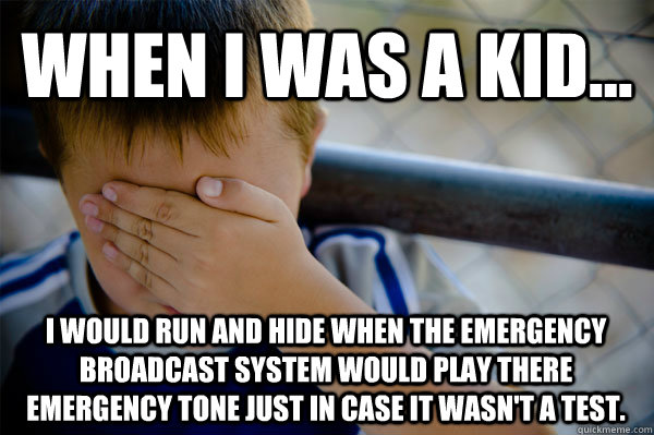 WHEN I WAS A KID... I would run and hide when the emergency broadcast system would play there emergency tone just in case it wasn't a test.  Confession kid