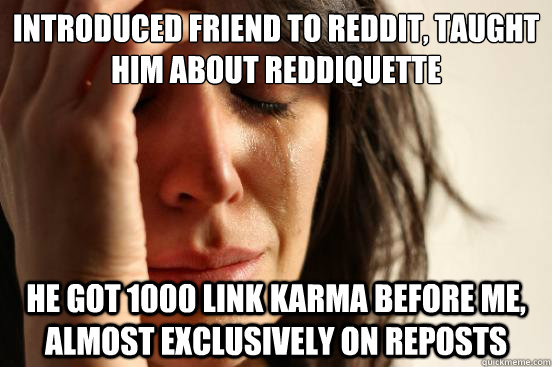 Introduced friend to reddit, taught him about reddiquette He got 1000 link karma before me, almost exclusively on reposts  First World Problems