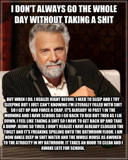 I don't always go the whole day without taking a shit But when i do, I realize right before  I need to sleep and I try sleeping but I just can't knowing I'm literally filled with shit so I get up and force a crap. It's already 10 past 1 in the morning and  The Most Interesting Man In The World