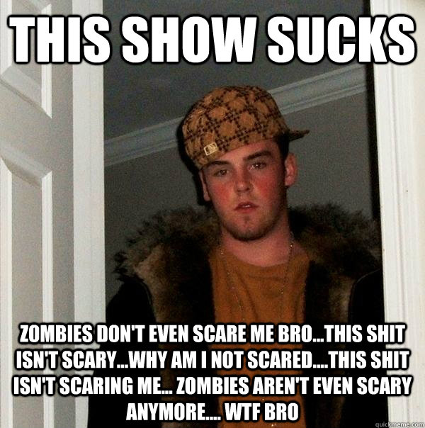 this show sucks  zombies don't even scare me bro...this shit isn't scary...why am i not scared....this shit isn't scaring me... zombies aren't even scary anymore.... wtf bro - this show sucks  zombies don't even scare me bro...this shit isn't scary...why am i not scared....this shit isn't scaring me... zombies aren't even scary anymore.... wtf bro  Scumbag Steve