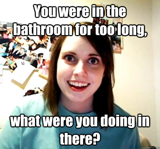 You were in the bathroom for too long, what were you doing in there? - You were in the bathroom for too long, what were you doing in there?  Overly Attached Girlfriend