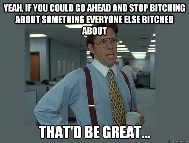 Yeah, if you could go ahead and stop bitching about something everyone else bitched about That'd be great...  Office Space Lumbergh