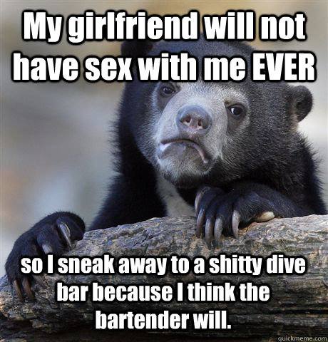 My girlfriend will not have sex with me EVER so I sneak away to a shitty dive bar because I think the bartender will.  Confession Bear