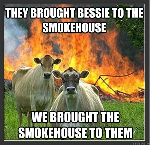 they brought bessie to the smokehouse we brought the smokehouse to them  Evil cows