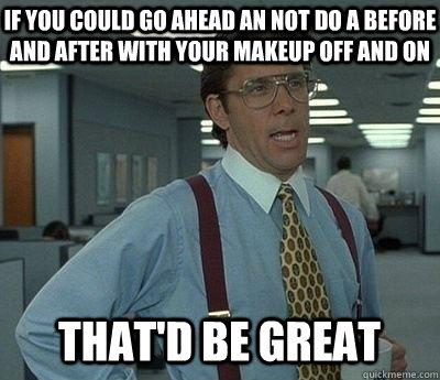 If you could go ahead an not do a before and after with your makeup off and on That'd be great  Bill lumberg