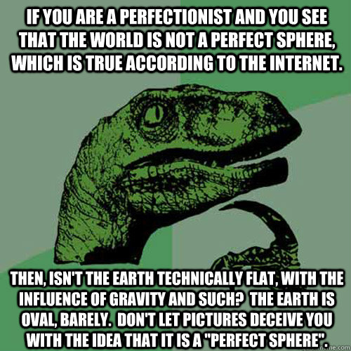 If you are a perfectionist and you see that the world is not a perfect sphere, which is true according to the internet. Then, isn't the Earth technically flat, with the influence of gravity and such?  The Earth is oval, barely.  Don't let pictures deceive  Philosoraptor