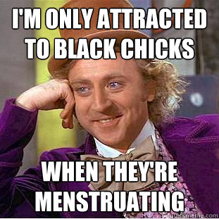 I'm only attracted to black chicks when they're menstruating  Creepy Wonka